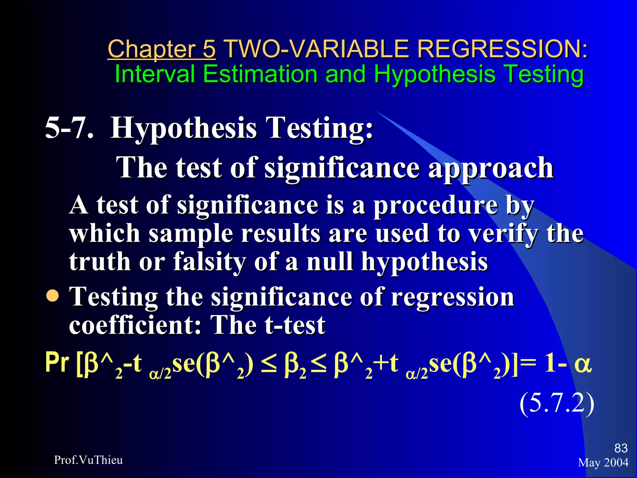 Chapter 5  TWO-VARIABLE REGRESSION:   Interval Estimation and Hypothesis Testing 5-7.  Hypothesis Testing:  The test of significance approach A test of significance is a procedure by which sample results are used to verify the truth or falsity of a null hypothesis Testing the significance of regression coefficient: The t-test Pr [  ^ 2 -t   /2 se(  ^ 2 )      2      ^ 2 +t   /2 se(  ^ 2 )]= 1-     (5.7.2) May 2004 Prof.VuThieu 