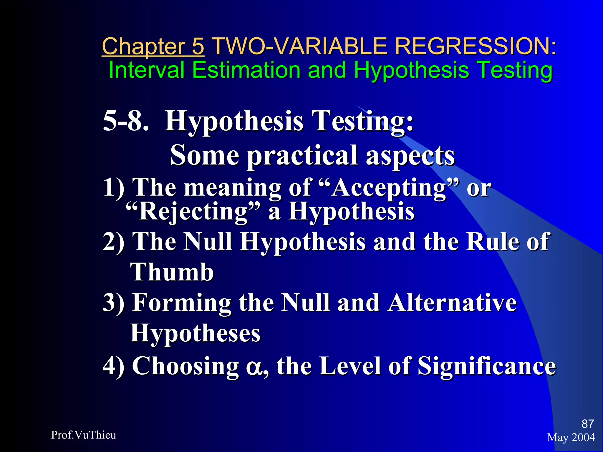 Chapter 5  TWO-VARIABLE REGRESSION:   Interval Estimation and Hypothesis Testing 5-8.  Hypothesis Testing:    Some practical aspects 1) The meaning of “Accepting” or “Rejecting” a Hypothesis 2) The Null Hypothesis and the Rule of  Thumb 3) Forming the Null and Alternative  Hypotheses 4) Choosing   , the Level of Significance May 2004 Prof.VuThieu 
