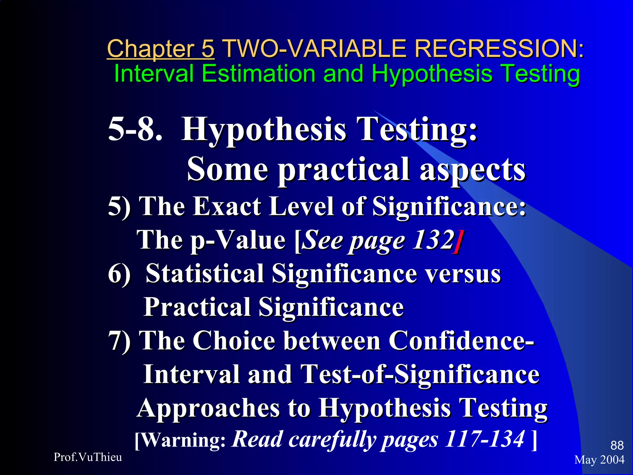 Chapter 5  TWO-VARIABLE REGRESSION:   Interval Estimation and Hypothesis Testing 5-8.  Hypothesis Testing:  Some practical aspects 5) The Exact Level of Significance:  The p-Value [ See page 132 ] 6)  Statistical Significance versus  Practical Significance  7) The Choice between Confidence- Interval and Test-of-Significance  Approaches to Hypothesis Testing [Warning:  Read carefully pages 117-134  ] May 2004 Prof.VuThieu 