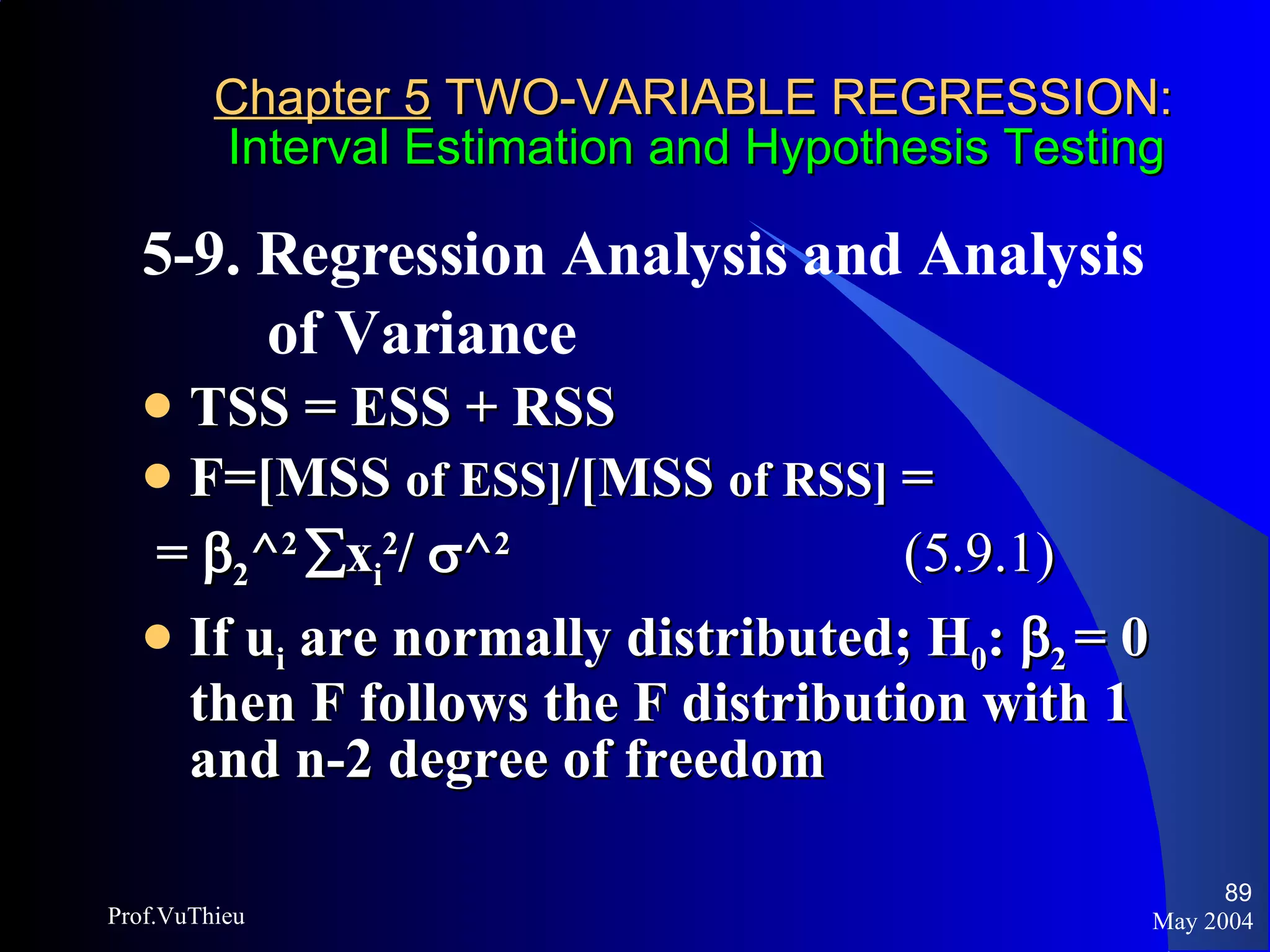 Chapter 5  TWO-VARIABLE REGRESSION:   Interval Estimation and Hypothesis Testing 5-9. Regression Analysis and Analysis  of Variance  TSS = ESS + RSS F=[MSS  of ESS] /[MSS  of RSS]  =  =   2 ^ 2    x i 2 /   ^ 2  (5.9.1) If u i  are normally distributed; H 0 :    2  = 0   then F follows the F distribution with 1 and n-2 degree of freedom May 2004 Prof.VuThieu 