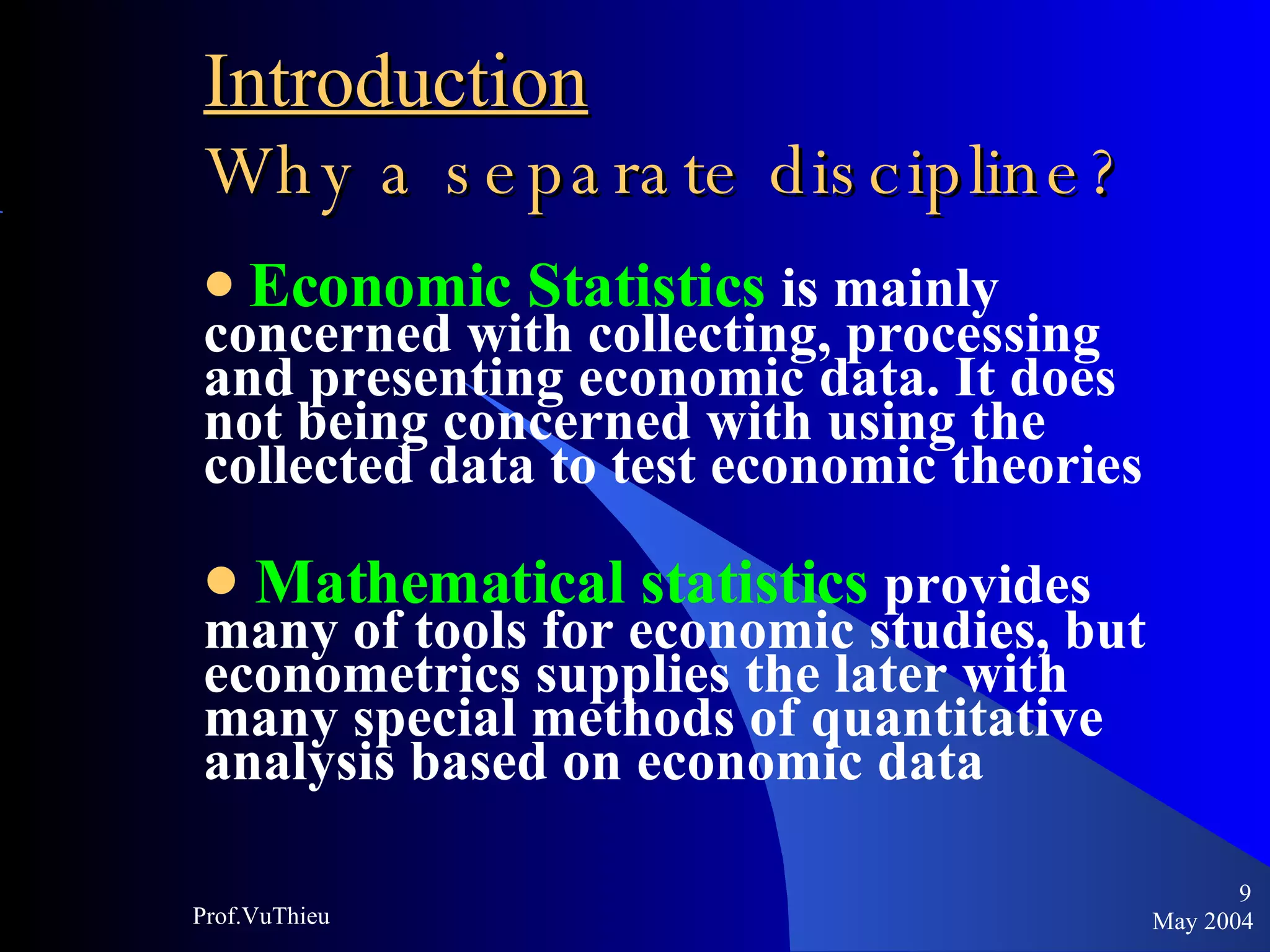 Introduction   Why a separate discipline ? Economic Statistics   is mainly concerned with collecting, processing and presenting economic data. It does not being concerned with using the collected data to test economic theories Mathematical statistics   provides many of tools for economic studies, but econometrics supplies the later with many special methods of quantitative analysis based on economic data  May 2004 Prof.VuThieu 