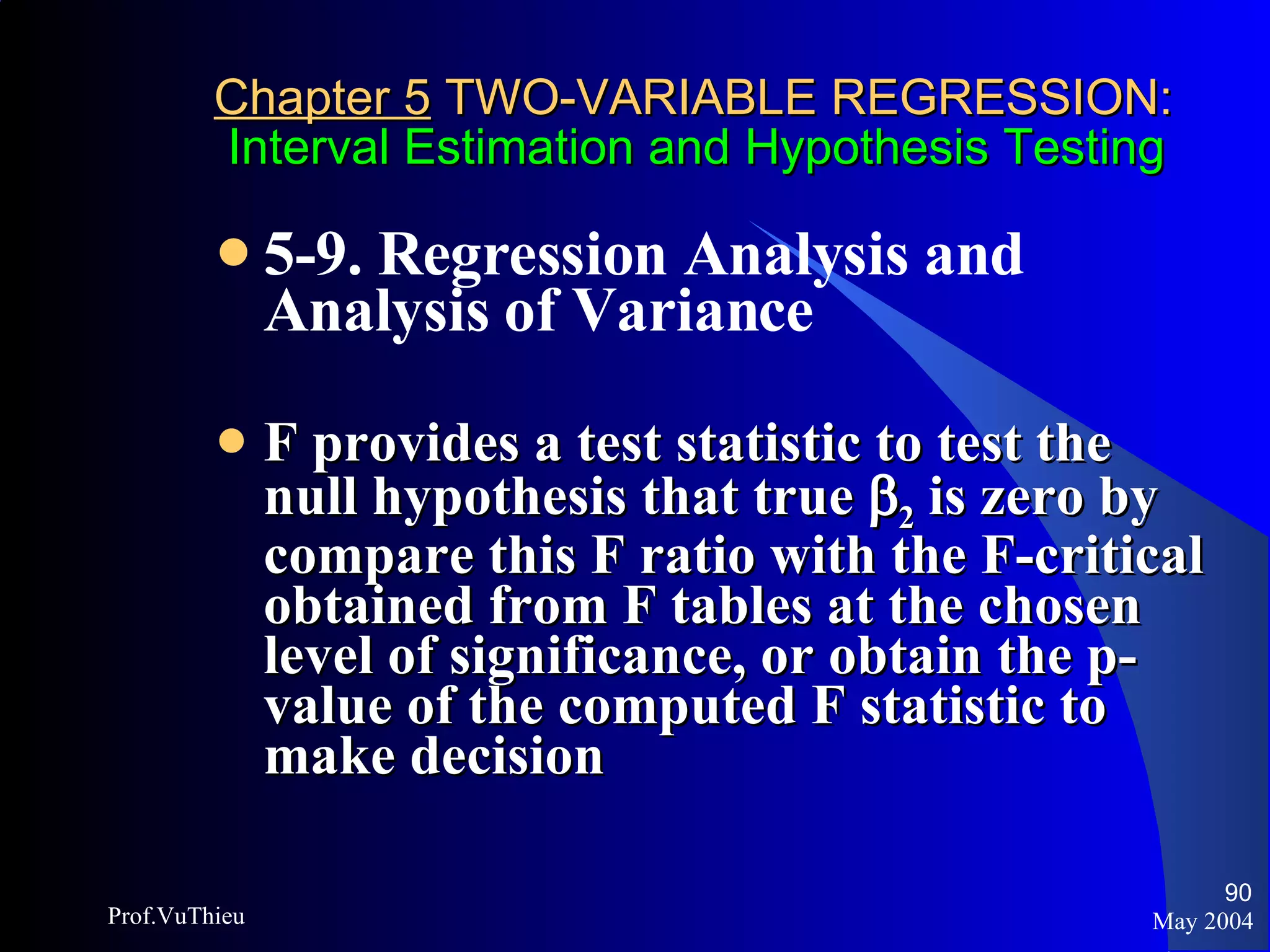 Chapter 5  TWO-VARIABLE REGRESSION:   Interval Estimation and Hypothesis Testing 5-9. Regression Analysis and Analysis of Variance   F provides a test statistic to test the null hypothesis that true   2  is zero by compare this F ratio with the F-critical obtained from F tables at the chosen level of significance, or obtain the p-value of the computed F statistic to make decision May 2004 Prof.VuThieu 