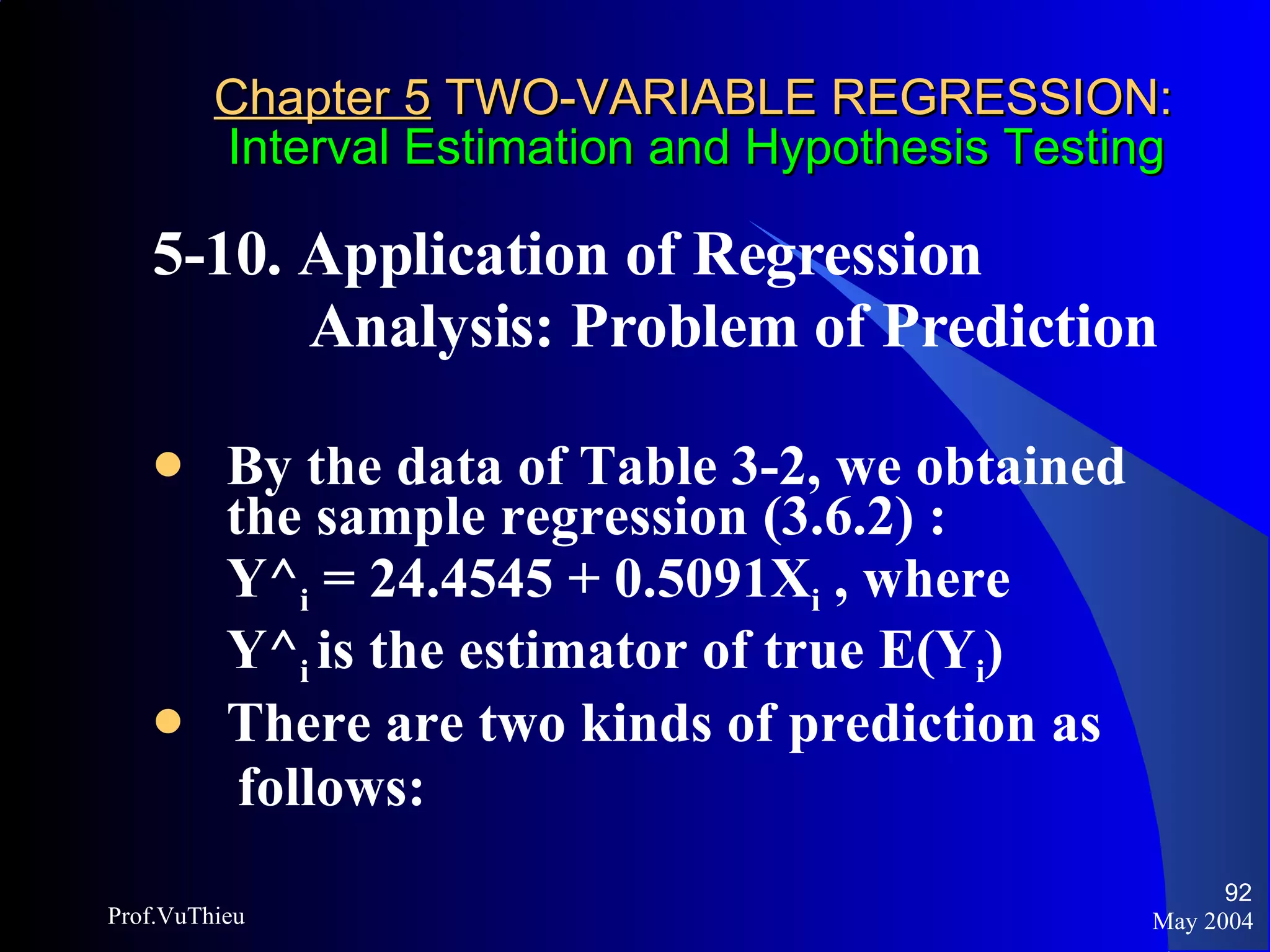 Chapter 5  TWO-VARIABLE REGRESSION:   Interval Estimation and Hypothesis Testing 5-10. Application of Regression  Analysis: Problem of Prediction  By the data of Table 3-2, we obtained the sample regression (3.6.2) :  Y^ i  = 24.4545 + 0.5091X i  , where  Y^ i  is the estimator of true E(Y i ) There are two kinds of prediction as follows:  May 2004 Prof.VuThieu 