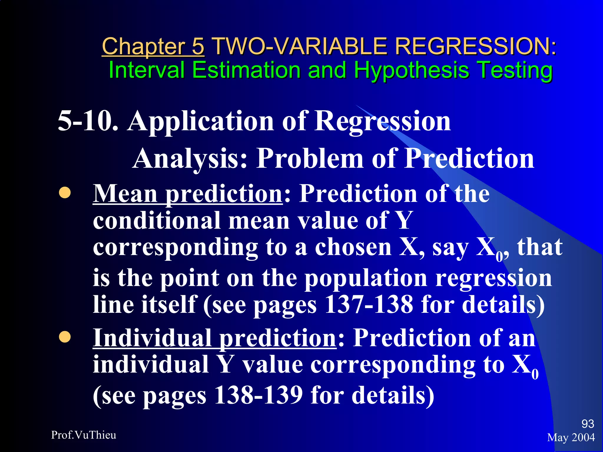 Chapter 5  TWO-VARIABLE REGRESSION:   Interval Estimation and Hypothesis Testing 5-10. Application of Regression  Analysis: Problem of Prediction  Mean prediction : Prediction of the conditional mean value of Y corresponding to a chosen X, say X 0 , that is the point on the population regression line itself (see pages 137-138 for details) Individual prediction : Prediction of an individual Y value corresponding to X 0  (see pages 138-139 for details) May 2004 Prof.VuThieu 