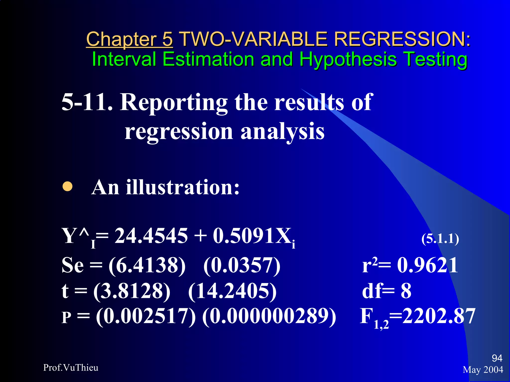 Chapter 5  TWO-VARIABLE REGRESSION:   Interval Estimation and Hypothesis Testing 5-11. Reporting the results of    regression analysis An illustration: Y^ I = 24.4545 + 0.5091X i   (5.1.1) Se = (6.4138)  (0.0357)   r 2 = 0.9621 t = (3.8128)  (14.2405)   df= 8 P  = (0.002517) (0.000000289)  F 1,2 =2202.87 May 2004 Prof.VuThieu 