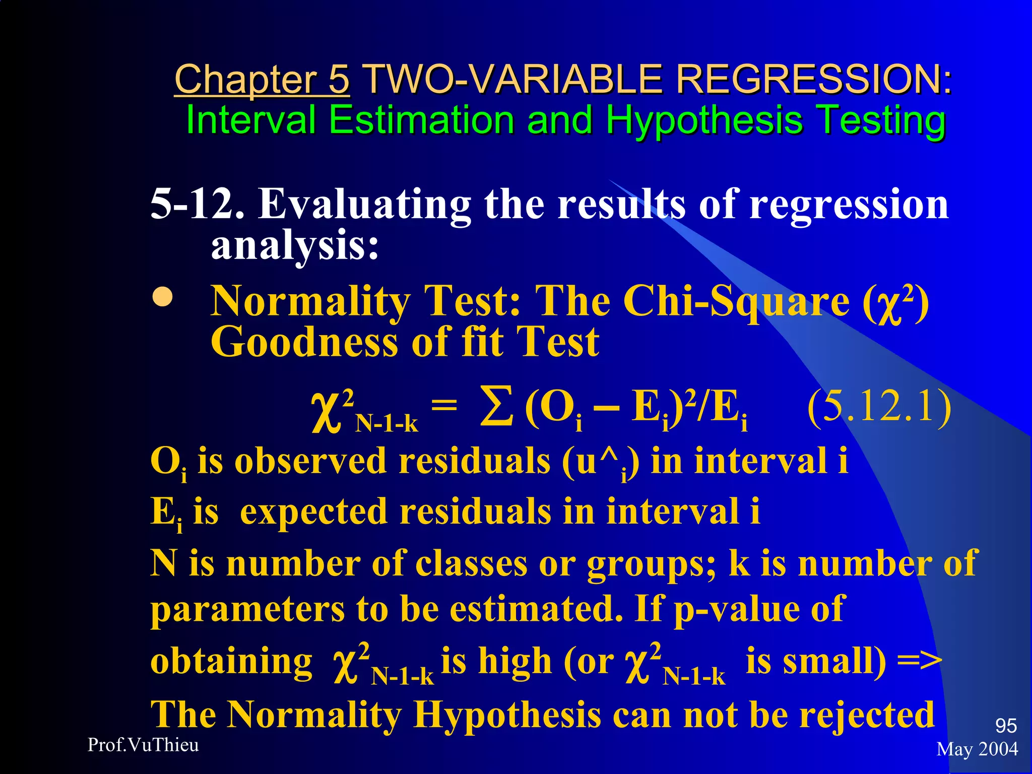 Chapter 5  TWO-VARIABLE REGRESSION:   Interval Estimation and Hypothesis Testing 5-12. Evaluating the results of regression analysis:  Normality Test: The Chi-Square (  2 ) Goodness of fit Test    2 N-1-k  =    (O i   –  E i ) 2 /E i  (5.12.1) O i  is observed residuals (u^ i ) in interval i E i  is  expected residuals in interval i N is number of classes or groups; k is number of parameters to be estimated. If p-value of obtaining   2 N-1-k  is high (or   2 N-1-k   is small) => The Normality Hypothesis can not be rejected May 2004 Prof.VuThieu 