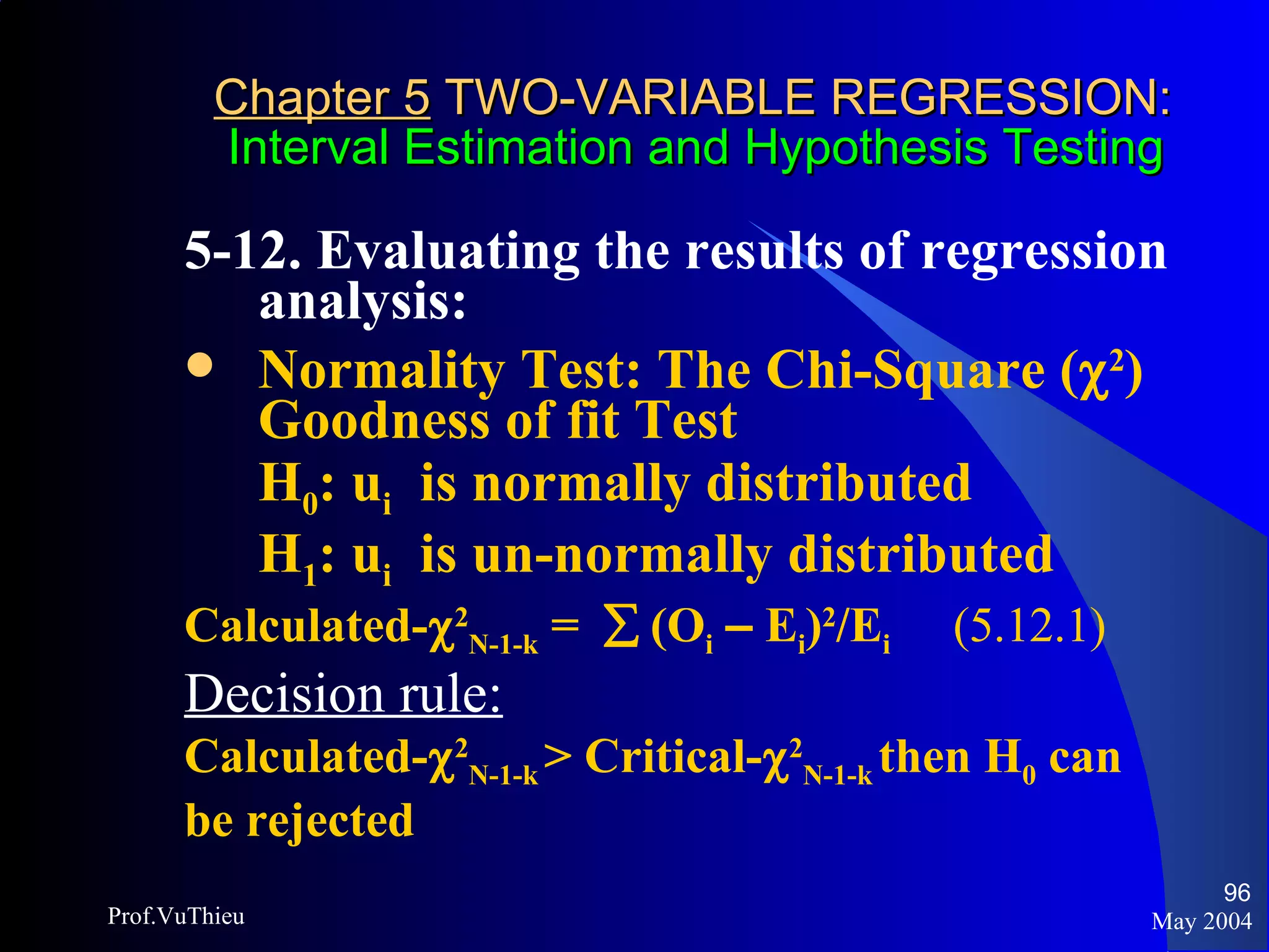 Chapter 5  TWO-VARIABLE REGRESSION:   Interval Estimation and Hypothesis Testing 5-12. Evaluating the results of regression analysis:  Normality Test: The Chi-Square (  2 ) Goodness of fit Test H 0 : u i   is normally distributed H 1 : u i   is un-normally distributed Calculated-  2 N-1-k  =    (O i   –  E i ) 2 /E i  (5.12.1) Decision rule:   Calculated-  2 N-1-k  > Critical-  2 N-1-k  then H 0  can be rejected May 2004 Prof.VuThieu 
