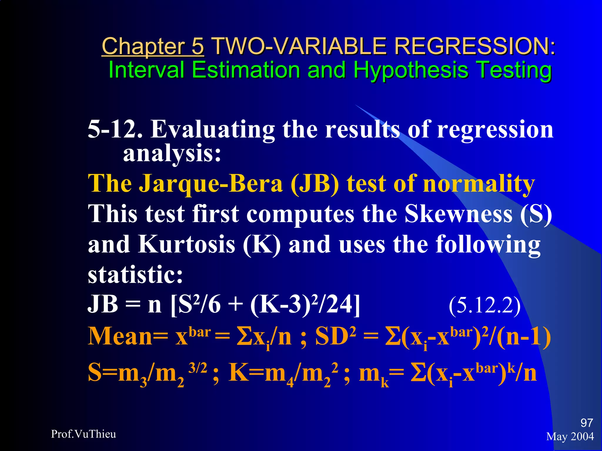 Chapter 5  TWO-VARIABLE REGRESSION:   Interval Estimation and Hypothesis Testing 5-12. Evaluating the results of regression analysis:  The Jarque-Bera (JB) test of normality This test first computes the Skewness (S) and Kurtosis (K) and uses the following statistic: JB = n [S 2 /6 + (K-3) 2 /24]  (5.12.2) Mean= x bar  =   x i /n  ; SD 2  =   (x i - x bar ) 2 /(n-1) S=m 3 /m 2  3/2  ;   K=m 4 /m 2 2  ; m k =   (x i - x bar ) k /n May 2004 Prof.VuThieu 