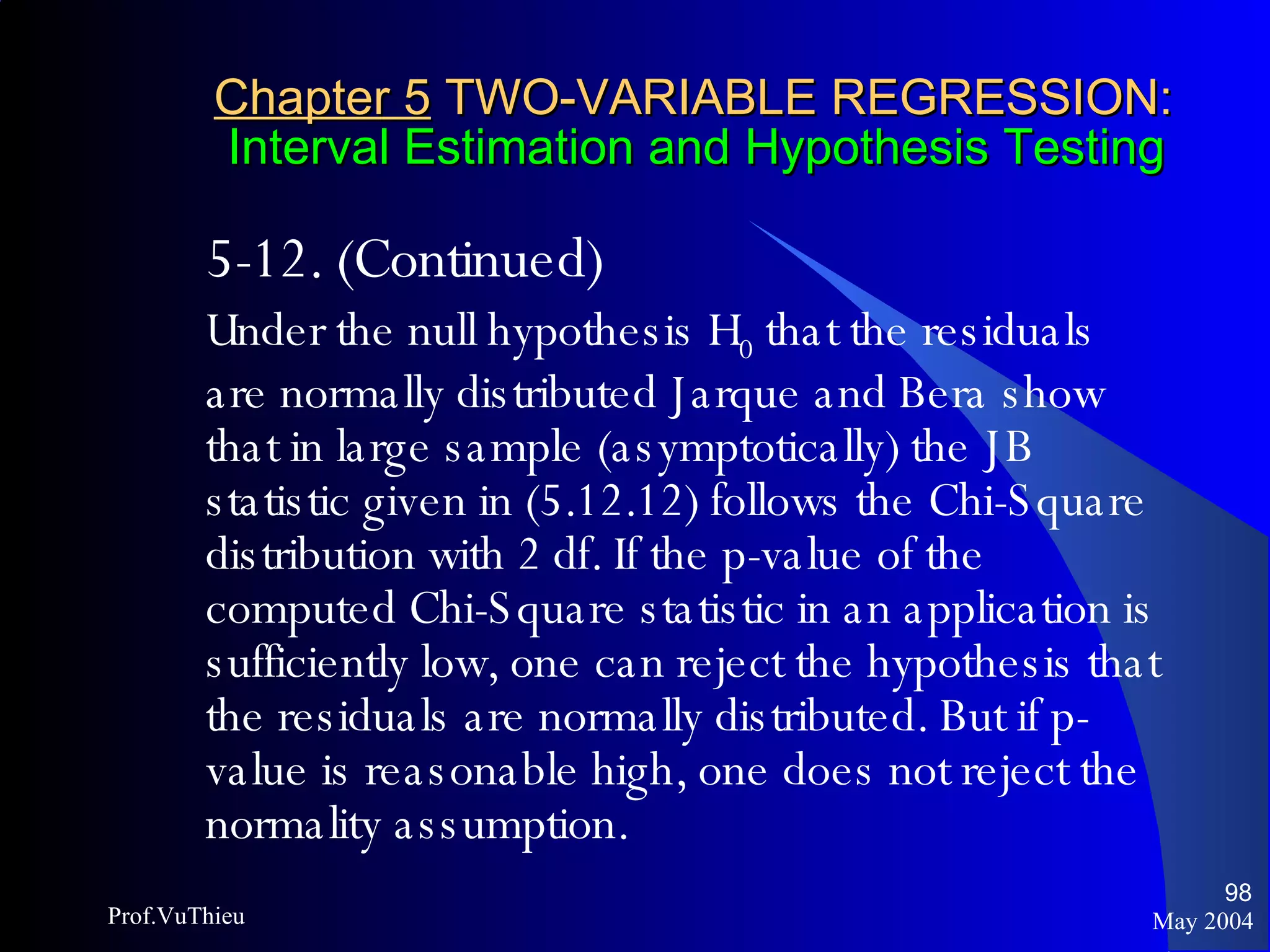 Chapter 5  TWO-VARIABLE REGRESSION:   Interval Estimation and Hypothesis Testing 5-12. (Continued)  Under the null hypothesis H 0  that the residuals are normally distributed Jarque and Bera show that in large sample (asymptotically) the JB statistic given in (5.12.12) follows the Chi-Square distribution with 2 df. If the p-value of the computed Chi-Square statistic in an application is sufficiently low, one can reject the hypothesis that the residuals are normally distributed. But if p-value is reasonable high, one does not reject the normality assumption. May 2004 Prof.VuThieu 