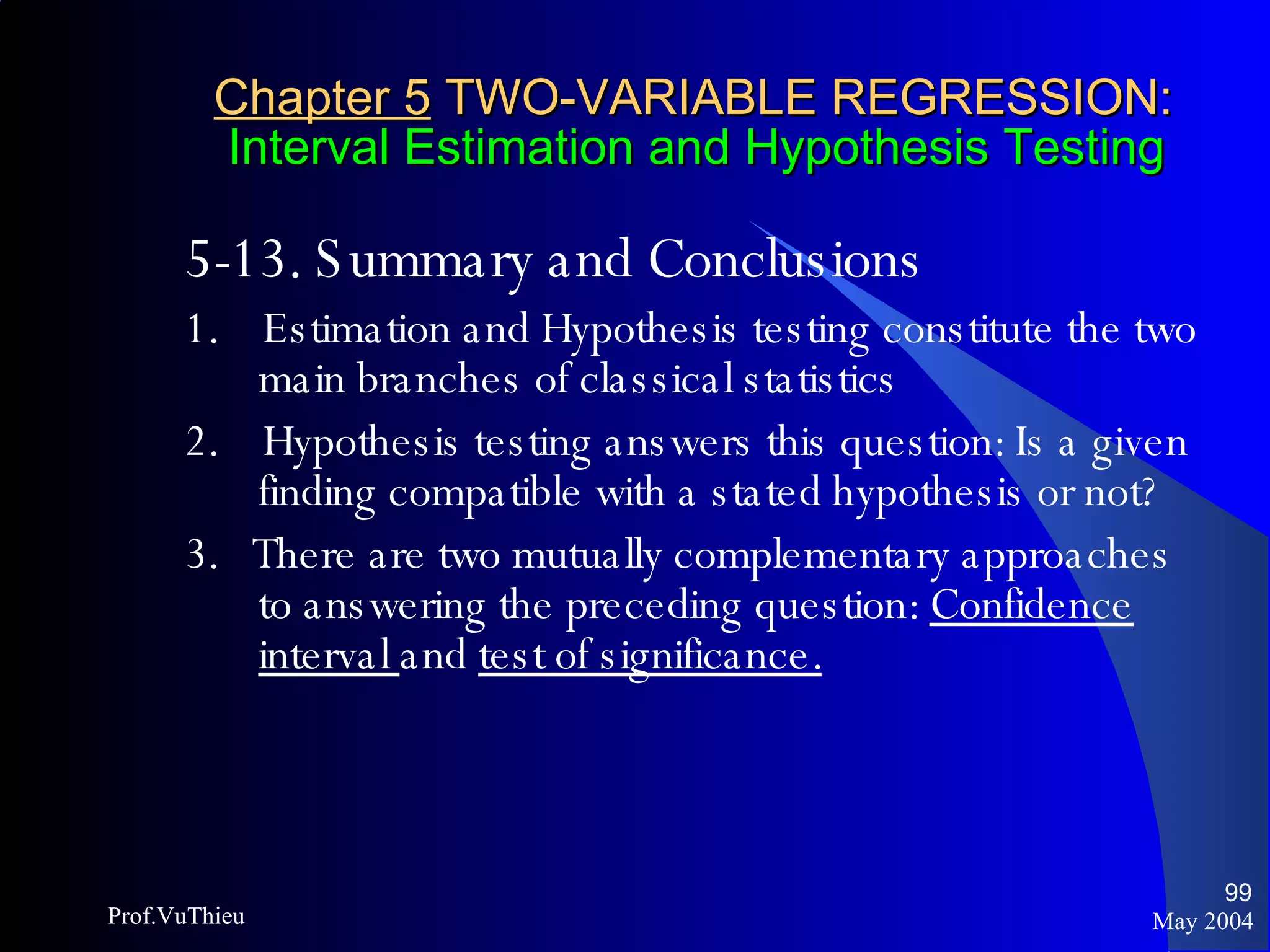 Chapter 5  TWO-VARIABLE REGRESSION:   Interval Estimation and Hypothesis Testing 5-13. Summary and Conclusions 1.  Estimation and Hypothesis testing constitute the two main branches of classical statistics 2.  Hypothesis testing answers this question: Is a given finding compatible with a stated hypothesis or not? 3.  There are two mutually complementary approaches to answering the preceding question:  Confidence interval  and  test of significance.   May 2004 Prof.VuThieu 