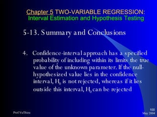 Chapter 5  TWO-VARIABLE REGRESSION:   Interval Estimation and Hypothesis Testing 5-13. Summary and Conclusions 4.  Confidence-interval approach has a specified probability of including within its limits the true value of the unknown parameter. If the null-hypothesized value lies in the confidence interval, H 0  is not rejected, whereas if it lies outside this interval, H 0  can be rejected May 2004 Prof.VuThieu 