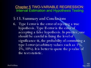 Chapter 5  TWO-VARIABLE REGRESSION:   Interval Estimation and Hypothesis Testing 5-13. Summary and Conclusions  6.  Type I error is the error of rejecting a true hypothesis. Type II error is the error of accepting a false hypothesis. In practice, one should be careful in fixing the level of significance   , the probability of committing a type I error (at arbitrary values such as 1%, 5%, 10%). It is better to quote the p-value of the test statistic. May 2004 Prof.VuThieu 