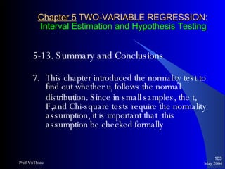 Chapter 5  TWO-VARIABLE REGRESSION:   Interval Estimation and Hypothesis Testing 5-13. Summary and Conclusions   7. This chapter introduced the normality test to find out whether u i  follows the normal distribution. Since in small samples, the t, F,and Chi-square tests require the normality assumption, it is important that  this assumption be checked formally May 2004 Prof.VuThieu 