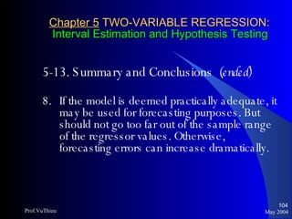 Chapter 5  TWO-VARIABLE REGRESSION:   Interval Estimation and Hypothesis Testing 5-13. Summary and Conclusions  (ended) 8. If the model is deemed practically adequate, it may be used for forecasting purposes. But should not go too far out of the sample range of the regressor values. Otherwise, forecasting errors can increase dramatically. May 2004 Prof.VuThieu 
