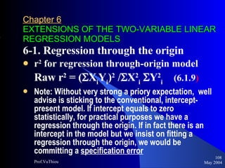 Chapter 6   EXTENSIONS OF THE TWO-VARIABLE LINEAR REGRESSION MODELS 6-1. Regression through the origin r 2  for regression through-origin model Raw r 2  = (  X i Y i ) 2  /  X 2 i  Y 2 i   (6.1.9 ) Note: Without very strong a priory expectation,  well advise is sticking to the conventional, intercept-present model. If intercept equals to zero statistically, for practical purposes we have a regression through the origin. If in fact there is an intercept in the model but we insist on fitting a regression through the origin, we would be committing a  specification error   May 2004 Prof.VuThieu 