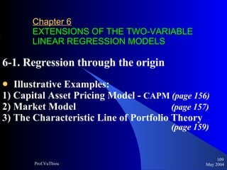 Chapter 6   EXTENSIONS OF THE TWO-VARIABLE LINEAR REGRESSION MODELS 6-1. Regression through the origin Illustrative Examples: 1) Capital Asset Pricing Model -  CAPM  (page 156) 2) Market Model      (page 157) 3) The Characteristic Line of Portfolio Theory        (page 159) May 2004 Prof.VuThieu 