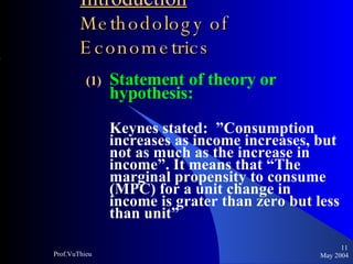 Introduction   Methodology of Econometrics Statement of theory or hypothesis: Keynes stated:  ”Consumption increases as income increases, but not as much as the increase in income”. It means that “The marginal propensity to consume (MPC) for a unit change in income is grater than zero but less than unit”  May 2004 Prof.VuThieu 