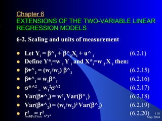 Chapter 6   EXTENSIONS OF THE TWO-VARIABLE LINEAR REGRESSION MODELS 6-2. Scaling and units of measurement Let Y i  =   ^ 1  +   ^ 2 X i  + u^  i   (6.2.1) Define Y* i =w  1  Y  i  and X* i =w  2  X  i  then:  ^ 2  = (w 1 /w 2 )  ^ 2     (6.2.15)  ^ 1  = w 1  ^ 1   (6.2.16)  *^ 2   =  w 1 2  ^ 2 (6.2.17) Var(  ^ 1 )   = w 2 1  Var(  ^ 1 ) (6.2.18) Var(  ^ 2 )   = (w 1 /w 2 ) 2   Var(  ^ 2 )  (6.2.19) r 2 xy  = r 2 x*y*   (6.2.20) May 2004 Prof.VuThieu 