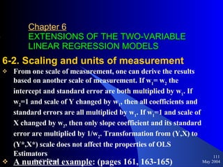 Chapter 6   EXTENSIONS OF THE TWO-VARIABLE LINEAR REGRESSION MODELS 6-2. Scaling and units of measurement From one scale of measurement, one can derive the results based on another scale of measurement. If w 1 = w 2  the intercept and standard error are both multiplied by w 1 . If w 2 =1 and scale of Y changed by w 1 , then all coefficients and standard errors are all multiplied by w 1 . If w 1 =1 and scale of X changed by w 2 , then only slope coefficient and its standard error are multiplied by 1/w 2 . Transformation from (Y,X) to (Y*,X*) scale does not affect the properties of OLS Estimators A numerical example : (pages 161, 163-165) May 2004 Prof.VuThieu 