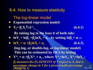 6-4. How to measure elasticity   The log-linear model Exponential regression model:  Y i =   1 X i    e   u  i   (6.4.1) By taking log to the base  e  of both side: lnY i  = ln  1  +  2 lnX i  + u i  , by setting ln  1  =    lnY i  =    +  2 lnX i  + u i   (6.4.3)  (log-log, or double-log, or log-linear model) This can be estimated by OLS by letting  Y* i  =    +  2 X* i  + u i  , where Y* i =lnY i , X* i =lnX i  ;  2  measures the ELASTICITY of Y respect to X, that is, percentage change in Y for a given (small) percentage change in X. May 2004 Prof.VuThieu 