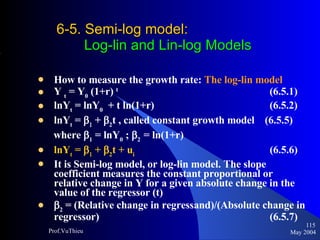 6-5. Semi-log model :    Log-lin and Lin-log Models How to measure the growth rate:  The log-lin model Y  t  = Y 0  (1+r)  t     (6.5.1)  lnY t  = lnY 0   + t ln(1+r)    (6.5.2)  lnY t  =     +   2 t , called constant growth model  (6.5.5) where   1  = lnY 0  ;   2  = ln(1+r)  lnY t  =     +   2 t + u i     (6.5.6)  It is Semi-log model, or log-lin model. The slope coefficient measures the constant proportional or relative change in Y for a given absolute change in the value of the regressor (t)  2  = (Relative change in regressand)/(Absolute change in regressor)    (6.5.7) May 2004 Prof.VuThieu 
