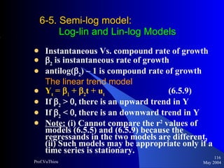 6-5. Semi-log model :    Log-lin and Lin-log Models Instantaneous Vs. compound rate of growth  2  is instantaneous rate of growth antilog(  2 ) – 1 is compound rate of growth The linear trend model Y t  =     +   2 t + u t   (6.5.9)  If   2  >   there is an upward trend in Y If   2  <   there is an downward trend in Y Note:  (i) Cannot compare the r 2  values of models (6.5.5) and (6.5.9) because the regressands in the two models are different, (ii) Such models may be appropriate only if a time series is stationary. May 2004 Prof.VuThieu 