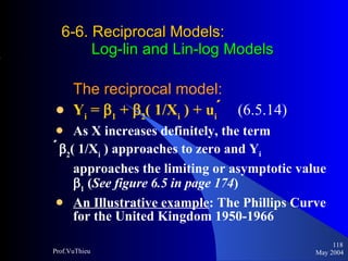 6-6. Reciprocal Models :     Log-lin and Lin-log Models The reciprocal model: Y i  =   1  +   2 ( 1/X i  ) + u i    (6.5.14)   As X increases definitely, the term   2 ( 1/X i  ) approaches to zero and Y i   approaches the limiting or asymptotic value   1  ( See figure 6.5 in page 174 ) An Illustrative example : The Phillips Curve for the United Kingdom 1950-1966  May 2004 Prof.VuThieu 