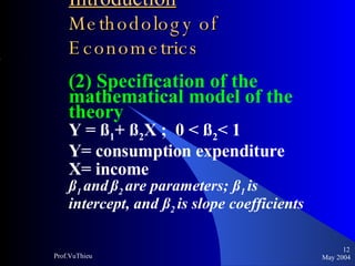 Introduction   Methodology of Econometrics (2) Specification of the mathematical model of the theory Y = ß 1 + ß 2 X ;  0 < ß 2 < 1 Y= consumption expenditure X= income ß 1  and   ß 2  are parameters; ß 1  is intercept, and ß 2  is slope coefficients May 2004 Prof.VuThieu 