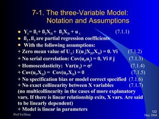 7-1. The three-Variable Model: Notation and Assumptions Y i  = ß 1 + ß 2 X 2i  +  ß 3 X 3i  + u  i     (7.1.1) ß 2  ,   ß 3  are partial regression coefficients With the following assumptions: + Zero mean value of U  i: : E(u  i |X 2i ,X 3i ) = 0.   i  (7.1.2) + No serial correlation: Cov(u i ,u j ) = 0,   i # j  (7.1.3) + Homoscedasticity:  Var(u  i ) =   2    (7.1.4) + Cov(u i ,X 2i ) =  Cov(u i ,X 3i ) = 0    (7.1.5) + No specification bias or model correct specified  (7.1.6)   +   No exact collinearity between X variables  (7.1.7) (no multicollinearity in the cases of more explanatory  vars. If there is linear relationship exits, X vars. Are said  to be linearly dependent) + Model is linear in parameters May 2004 Prof.VuThieu 