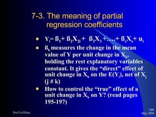 7-3. The meaning of partial    regression coefficients Y i =  ß 1 + ß 2 X 2i  +  ß 3 X 3  +….+ ß s X s + u i   ß k  measures the change in the mean value of Y per unit change in X k , holding the rest explanatory variables   constant. It gives the “direct” effect of unit change in X k  on the E(Y i ), net of X j  (j # k) How to control the “true” effect of a unit change in X k  on Y? (read pages 195-197) May 2004 Prof.VuThieu 