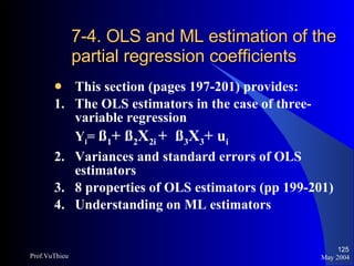 7-4. OLS and ML estimation of the partial regression coefficients This section (pages 197-201) provides:  1.  The OLS estimators in the case of three-variable regression Y i =  ß 1 + ß 2 X 2i  +  ß 3 X 3 + u i   2.  Variances and standard errors of OLS estimators 3. 8 properties of OLS estimators (pp 199-201) 4. Understanding on ML estimators May 2004 Prof.VuThieu 