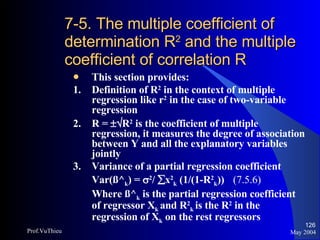 7-5. The multiple coefficient of determination R 2  and the multiple coefficient of correlation R This section provides: 1. Definition of R 2  in the context of multiple regression like r 2  in the case of two-variable regression  2. R =   R 2  is the coefficient of multiple regression, it measures the degree of association between Y and all the explanatory variables jointly 3.  Variance of a partial regression coefficient Var(ß^ k ) =   2 /   x 2 k  (1/(1-R 2 k ))  (7.5.6) Where ß^ k  is the partial regression coefficient of regressor X k  and R 2 k   is the R 2  in the regression of X k  on the rest regressors May 2004 Prof.VuThieu 