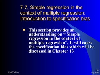 7-7. Simple regression in the context of multiple regression: Introduction to specification bias This section provides an understanding on “ Simple regression in the context of multiple regression”. It will cause the specification bias which will be discussed in Chapter 13 May 2004 Prof.VuThieu 