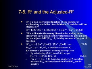 7-8. R 2  and the Adjusted-R 2  R 2  is a non-decreasing function of the number of explanatory variables. An additional X variable will not decrease R 2 R 2 = ESS/TSS = 1- RSS/TSS = 1-  u^ 2 I  /   y^ 2 i  (7.8.1) This will make the wrong direction by adding more irrelevant variables into the regression and give an idea for an adjusted-R 2  (R  bar ) by taking account of degree of freedom R 2 bar = 1- [   u^ 2 I  /(n-k)] / [  y^ 2 i  /(n-1) ]  , or   (7.8.2) R 2 bar = 1-   ^ 2   / S 2 Y  (S 2 Y  is sample variance of Y) K= number of parameters  including intercept term By substituting (7.8.1) into (7.8.2) we get R 2 bar  = 1- (1-R 2 ) (n-1)/(n- k)    (7.8.4) For k > 1, R 2 bar  <  R 2   thus   when number of X variables increases R 2 bar  increases less than R 2  and R 2 bar  can be negative May 2004 Prof.VuThieu 