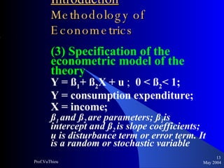Introduction   Methodology of Econometrics (3) Specification of the econometric model of the theory Y = ß 1 + ß 2 X + u  ;  0 < ß 2 < 1; Y = consumption expenditure;  X = income;  ß 1  and   ß 2  are parameters; ß 1 is intercept and ß 2  is slope coefficients; u is disturbance term or error term. It is a random or stochastic variable May 2004 Prof.VuThieu 