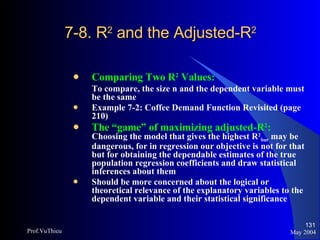 7-8. R 2  and the Adjusted-R 2  Comparing Two R 2  Values: To compare, the size n and the dependent variable must be the same Example 7-2: Coffee Demand Function Revisited (page 210) The “game” of maximizing adjusted-R 2 :   Choosing the model that gives the highest R 2 bar  may be dangerous, for in regression our objective is not for that but for obtaining the dependable estimates of the true population regression coefficients and draw statistical inferences about them Should be more concerned about the logical or theoretical relevance of the explanatory variables to the dependent variable and their statistical significance May 2004 Prof.VuThieu 