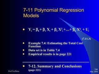 7-11 Polynomial Regression  Models Y i  =   0  +   1  X i  +   2  X 2 i   +…+   k  X k i  + U i (7.11.3) Example 7.4: Estimating the Total Cost Function Data set is in Table 7.4 Empirical results is in page 221 -------------------------------------------------------------- 7-12. Summary and Conclusions (page 221) May 2004 Prof.VuThieu 