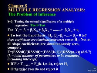 Chapter 8 MULTIPLE REGRESSION ANALYSIS:  The Problem of Inference 8-5.  Testing the overall significance of a multiple  regression:  The F-Test For  Y i  =   1  +   2 X 2i  +   3 X 3i  + ........+   k X ki  + u i To test the hypothesis  H 0 :   2  =  3  =....=   k = 0  ( all slope coefficients are simultaneously zero )   versus  H 1 : Not at all slope coefficients are simultaneously zero, compute F=(ESS/df)/(RSS/df)=(ESS/(k-1))/(RSS/(n-k)) (8.5.7) ( k = total number of parameters to be estimated including intercept ) If F > F  critical  = F  (k-1,n-k), reject H 0 Otherwise you do not reject it May 2004 Prof.VuThieu 