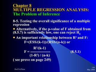 Chapter 8 MULTIPLE REGRESSION ANALYSIS:  The Problem of Inference 8-5. Testing the overall significance of a multiple regression Alternatively, if the p-value of F obtained from (8.5.7) is sufficiently low, one can reject H 0 An important relationship between R 2  and F: F=(ESS/(k-1))/(RSS/(n-k)) or R 2 /(k-1) F = ----------------  (8.5.1) (1-R 2 ) / (n-k)    ( see prove on page 249) May 2004 Prof.VuThieu 