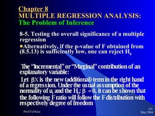 Chapter 8 MULTIPLE REGRESSION ANALYSIS:  The Problem of Inference 8-5. Testing the overall significance of a multiple regression Alternatively, if the p-value of F obtained from (8.5.13) is sufficiently low, one can reject H 0 The “Incremental” or “Marginal” contribution of an explanatory variable: Let   X  is the new (additional) term in the right hand of a regression. Under the usual assumption of the normality of u i  and the H O :     = 0, it can be shown that the following F ratio will follow the F distribution with respectively degree of freedom May 2004 Prof.VuThieu 