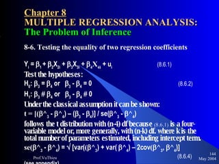 Chapter 8 MULTIPLE REGRESSION ANALYSIS:  The Problem of Inference 8-6. Testing the equality of two regression coefficients Y i  =   1  +   2 X 2i  +   3 X 3i  +   4 X 4i  + u i     (8.6.1) Test the hypotheses: H 0 :   3  =   4  or   3  -   4  = 0   (8.6.2) H 1 :   3       4  or   3  -   4     0 Under the classical assumption it can be shown:   t = [(  ^ 3  -   ^ 4 ) – (  3  -   4 )] / se(  ^ 3  -   ^ 4 ) follows the t distribution with (n-4) df because  (8.6.1)  is a four-variable model or, more generally, with (n-k) df. where k is the total number of parameters estimated, including intercept term.  se(  ^ 3  -   ^ 4 ) =    [var( (  ^ 3 ) + var(   ^ 4 ) – 2cov (  ^ 3 ,   ^ 4 )]  (8.6.4)   (see appendix) May 2004 Prof.VuThieu 