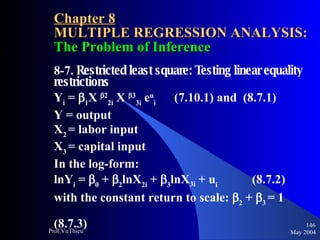Chapter 8 MULTIPLE REGRESSION ANALYSIS:  The Problem of Inference 8-7.  Restricted least square: Testing linear equality restrictions Y i  =   1 X   2 2i  X   3 3i  e u i   (7.10.1) and  (8.7.1) Y = output X 2  = labor input X 3  = capital input In the log-form: lnY i  =   0  +   2 lnX 2i  +   3 lnX 3i  + u i     (8.7.2) with the constant return to scale:   2  +   3   = 1    (8.7.3) May 2004 Prof.VuThieu 