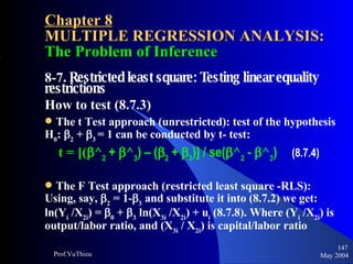 Chapter 8 MULTIPLE REGRESSION ANALYSIS:  The Problem of Inference 8-7 . Restricted least square: Testing linear equality restrictions How to test (8.7.3) The t Test approach (unrestricted): test of the hypothesis H 0 :  2  +   3   = 1 can be conducted by t- test:   t = [(  ^ 2  +   ^ 3 ) – (  2  +   3 )] / se(  ^ 2  -   ^ 3 )  (8.7.4) The F Test approach (restricted least square -RLS): Using, say,   2  = 1-  3  and substitute it into (8.7.2) we get: ln(Y i  /X 2i ) =   0  +   3  ln(X 3i  /X 2i ) + u i  (8.7.8). Where (Y i  /X 2i ) is output/labor ratio, and (X 3i  / X 2i ) is capital/labor ratio May 2004 Prof.VuThieu 