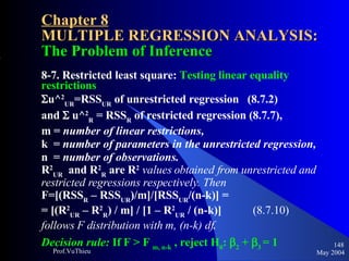 Chapter 8 MULTIPLE REGRESSION ANALYSIS:  The Problem of Inference 8-7. Restricted least square:  Testing linear equality restrictions  u^ 2 UR =RSS UR  of unrestricted regression  (8.7.2)  and    u^ 2 R  = RSS R  of restricted regression (8.7.7),  m =  number of linear restrictions,   k  =  number of parameters in the unrestricted regression,   n  =  number of observations.   R 2 UR   and R 2 R  are R 2   values obtained from unrestricted and restricted regressions respectively. Then F=[(RSS R  – RSS UR )/m]/[RSS UR /(n-k)] =  = [(R 2 UR  – R 2 R ) / m] / [1 – R 2 UR  / (n-k)]  (8.7.10) follows F distribution with m, (n-k) df . Decision rule:  If F > F  m, n-k  , reject H 0 :  2  +   3   = 1   May 2004 Prof.VuThieu 