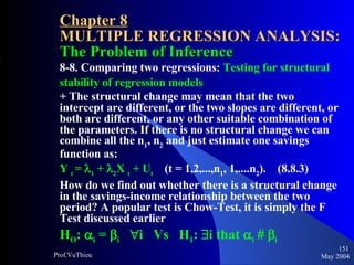 Chapter 8 MULTIPLE REGRESSION ANALYSIS:  The Problem of Inference 8-8. Comparing two regressions:  Testing for structural stability of regression models + The structural change may mean that the two intercept are different, or the two slopes are different, or both are different, or any other suitable combination of the parameters. If there is no structural change we can combine all the n 1 , n 2  and just estimate one savings function as: Y  t  =   1  +   2 X  t  + U t   (t = 1,2,...,n 1 , 1,....n 2 ).  (8.8.3) How do we find out whether there is a structural change in the savings-income relationship between the two period? A popular test is Chow-Test, it is simply the F Test discussed earlier H O :   i  =   i    i  Vs  H 1 :   i that   i       i   May 2004 Prof.VuThieu 