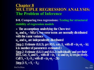 Chapter 8 MULTIPLE REGRESSION ANALYSIS:  The Problem of Inference 8-8. Comparing two regressions:  Testing for structural stability of regression models +  The assumptions underlying the Chow test  u 1t  and u 2t  ~ N(0,s 2 ), two error terms are normally distributed with the same variance  u 1t  and u 2t  are independently distributed Step 1 : Estimate (8.8.3), get RSS, say, S 1  with df = (n 1 +n 2  – k); k is number of parameters estimated ) Step 2 : Estimate (8.8.1) and (8.8.2) individually and get their RSS, say, S 2  and S 3  , with df = (n 1  – k) and (n 2 -k) respectively. Call S 4  = S 2 +S 3 ; with df = (n 1 +n 2  – 2k) Step 3 : S 5  = S 1  – S 4 ;   May 2004 Prof.VuThieu 
