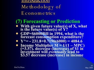 Introduction   Methodology of Econometrics (7) Forecasting or Prediction With given future value(s) of X, what is the future value(s) of Y? GDP=$6000Bill in 1994, what is the forecast consumption expenditure? Y^= - 231.8+0.7196(6000) = 4084.6 Income Multiplier M = 1/(1 – MPC) (=3.57). decrease (increase) of $1 in investment will  eventually  lead to $3.57 decrease (increase) in income May 2004 Prof.VuThieu 