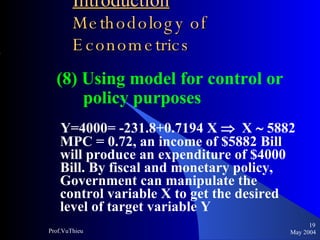 Introduction   Methodology of Econometrics (8) Using model for control or policy purposes Y=4000= -231.8+0.7194 X     X    5882  MPC = 0.72, an income of $5882 Bill will produce an expenditure of $4000 Bill. By fiscal and monetary policy, Government can manipulate the control variable X to get the desired level of target variable Y May 2004 Prof.VuThieu 
