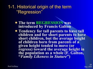 1-1. Historical origin of the term “Regression” The term  REGRESSION  was introduced by Francis Galton Tendency for tall parents to have tall children and for short parents to have short children, but the average height of children born from parents of a given height tended to move (or regress) toward the average height in the population as a whole (F. Galton, “ Family Likeness in Stature ”) May 2004 Prof.VuThieu 