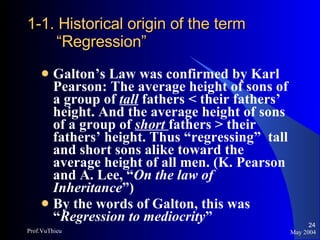 1-1. Historical origin of the term “Regression” Galton’s Law was confirmed by Karl Pearson: The average height of sons of a group of  tall  fathers < their fathers’ height. And the average height of sons of a group of  short   fathers > their fathers’ height. Thus “regressing”  tall and short sons alike toward the average height of all men. (K. Pearson and A. Lee, “ On the law of Inheritance ”) By the words of Galton, this was “ Regression to mediocrity ” May 2004 Prof.VuThieu 